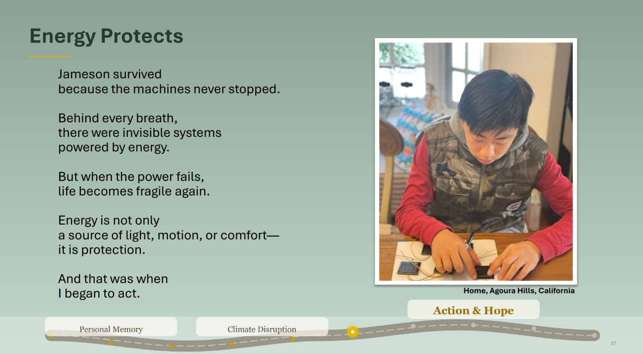 Photo of a teenager sitting at a table working with wires. 
					Caption: Home, Agoura Hillsd, California. Text: Energy Protects. Jameson survived
because the machines never stopped.
Behind every breath,
there were invisible systems 
powered by energy.
But when the power fails,
life becomes fragile again.
Energy is not only
a source of light, motion, or comfort—
it is protection.
And that was when
I began to act.
